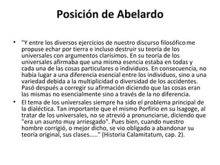 Posición de Abelardo "Y entre los diversos ejercicios de nuestro discurso filosófico   me propuse echar por tierra e incluso destruir su teoría de los universales con argumentos clarísimos. En su teoría de los universales afirmaba que una misma esencia estaba en todas y cada una de las cosas particulares o individuos. En consecuencia, no había lugar a una diferencia esencial entre los individuos, sino a una variedad debida a la multiplicidad o diversidad de los accidentes. Pasó después a corregir su afirmación diciendo que las cosas eran las mismas no esencialmente sino a través de la no diferencia. El tema de los universales siempre ha sido el problema principal de la dialéctica. Tan importante que el mismo Porfirio en su Isagoge, al tratar de los universales, no se atrevió a pronunciarse, diciendo que "era un asunto muy arriesgado". Pues bien, cuando nuestro hombre corrigió, o mejor dicho, se vio obligado a abandonar su teoría original, sus clases....." (Historia Calamitatum, cap. 2). 
