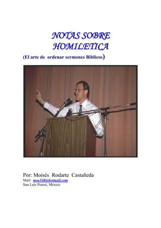 NOTAS SOBRE
               HOMILETICA
(El arte de ordenar sermones Bíblicos)




Por: Moisés Rodarte Castañeda
Mail: moy548@hotmail.com
San Luis Potosí, México
 