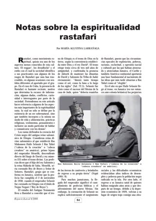Espacio Laical 4/2008
84
Rastafari, como movimiento es-
piritual, quizás sea uno de los
aspectos menos conocidos de esta cul-
tura. El reggae1
, los dreadlocks2
y el
estilo con el cual la sociedad identifica
a sus practicantes son algunos de los
rasgos de Rastafari que más han tras-
cendido, en algunas ocasiones con sen-
tidos diferentes al aportado por el gru-
po. En el caso de Cuba, la presencia de
Rastafari es bastante reciente, motivo
que determina la escasez de informa-
ción, algunas dudas, conflictos, curio-
sidad e interrogantes por parte de la
sociedad. Pretendemos en este artículo
hacer referencia a algunos de los aspec-
tos más importantes de la espiritualidad
rasta, la cual no sólo se define por la
existencia de un ser sobrenatural, sino
que también incorpora a la misma un
modo de vida y alimentación, prácticas
religiosas, vestimentas, pensamientos e
inclusive un modo particular de hablar
y comunicarse con los demás3
.
Los rastas defienden la creencia del
Cristo negro del antiguo reino salomó-
nico de Etiopía. Consideran reino di-
vino salomónico al que estableció Ras
Makonnen Haile Selassie I Ras Tafari
(“cabeza de la creación” o “cabeza
creadora” en amárico), primo lejano
del emperador Menelik, descendiente
directo del linaje de David y rey núme-
ro 225 sobre el trono divino. Las profe-
cías dicen que el hijo del rey Salomón y
la reina Makeda de Saba, Menelik, se-
ría coronado Rey de Reyes y Señor de
Señores. Rastafari, grupo que se con-
forma en Jamaica, sostiene que la pro-
fecía fue cumplida el 2 de noviembre
de 1930, cuando el emperador Selassie
fue coronado en Etiopía con el título de
Negus Negast (“Rey de Reyes”).
El estudio del Antiguo Testamento
lleva a Rastafari a concebir que el tro-
no de Etiopía es el trono de Dios en la
tierra, según la conveniencia estableci-
da entre Dios y el rey David4
. El trono
etíope tenía cerca de tres mil años de
antigüedad, y confirmaba la promesa
de Jahweh de mantener las dinastías
de David y Salomón (la Tribu de Judá)
eternamente: “durará tanto tiempo
como el sol, como la luna a lo largo
de los siglos” (Sal. 72:5). Selassie fue
visto como el sucesor del Mesías de la
casa de Judá, quien “debería reunirlos
de Rastafari, puesto que las circunstan-
cias epocales de explotación, pobreza,
racismo, esclavitud, y opresión (social
y cultural) por las que habían atravesa-
do y atravesaban Jamaica, el Caribe y
también América continental aportaron
una base fundamental al nacimiento de
las ideas que más tarde situarían a Ras
Tafari como al “elegido”.
En el año en que Haile Selassie lle-
gó al trono, en Jamaica (en ese enton-
ces aún colonia británica) los prejuicios
Notas sobre la espiritualidad
rastafari
Por MARÍA AGUSTINA LARRAÑAGA
Ras Makonnen Haile Selassie I Ras Tafari (“cabeza de la creación” o
“cabeza creadora” en amárico).
de las tierras de cautiverio y brindarles
de regreso a su propia tierra” (Napti
1995: 9).
Para muchos jamaicanos, la lle-
gada del emperador significó el cum-
plimiento de profecías bíblicas y el
advenimiento del nuevo Mesías. Sin
embargo, la coronación de Selassie no
explica suficientemente el surgimiento
raciales y las dificultades económicas
evidenciaban altos índices de desem-
pleo y pobreza para la población negra
radicada en la isla. Por otro lado, el
regreso a su Jamaica natal de quienes
habían emigrado años atrás y que des-
pués de un tiempo, debido a la depre-
sión económica de 1929, volvían a su
lugar de origen trajo consigo una olea-
 