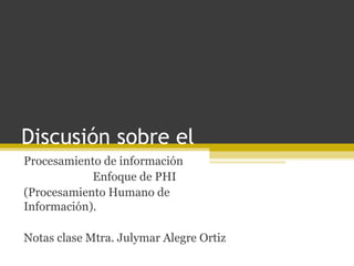 Discusión sobre el
Procesamiento de información
            Enfoque de PHI
(Procesamiento Humano de
Información).

Notas clase Mtra. Julymar Alegre Ortiz
 