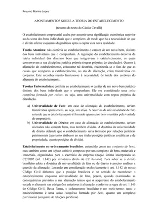 Resumo Marina Lopes


         APONTAMENTOS SOBRE A TEORIA DO ESTABELECIMENTO

                          (resumo do texto do Cássio Cavalli)

O estabelecimento empresarial acaba por assumir uma significação econômica superior
ao da soma dos bens individuais que o compõem, de modo que há a necessidade de que
o direito afirme esquemas dogmáticos aptos a captar esta nova realidade.

Teoria Atomista: não conferia ao estabelecimento o caráter de um novo bem, distinto
dos bens individuais que o compunham. A regulação do estabelecimento decorria da
tutela individual dos diversos bens que integravam o estabelecimento, os quais
conservavam a sua disciplina jurídica própria (regras próprias de circulação). Quanto à
alienação do estabelecimento, consoante tal doutrina, reconhecia-se o fato de que as
coisas que compõem o estabelecimento, no ato de alienação, eram transferidas em
conjunto. Este reconhecimento limitava-se à necessidade de tutela dos credores do
alienante do estabelecimento.

Teorias Universalistas: conferia ao estabelecimento o caráter de um novo bem jurídico
distinto dos bens individuais que o compunham. Ele era considerado uma coisa
complexa formada por coisas, ou seja, uma universalidade com regras próprias de
circulação.

   a) Universalidade de Fato: em caso de alienação do estabelecimento, seriam
      transferidos apenas bens, ou seja, um ativo. A doutrina da universalidade de fato
      entende que o estabelecimento é formado apenas por bens reunidos pela vontade
      do empresário.
   b) Universalidade de Direito: em caso de alienação do estabelecimento, seriam
      alienados não somente bens, mas também dívidas. A doutrina da universalidade
      de direito defende que o estabelecimento seria formado por relações jurídicas
      patrimoniais (que tanto atribuem ao seu titular posições jurídicas creditícias e de
      propriedade, quanto posições de dívida).

Estabelecimento no ordenamento brasileiro: entendido como um conjunto de bens,
mas também como um objeto unitário composto por um complexo de bens, materiais e
imateriais, organizados para o exercício da empresa (noção última incorporada ao
CC/2002 (art. 1.142) por influência direta do CC italiano). Para saber se o direito
brasileiro adota a doutrina da universalidade de fato ou de direito é preciso analisar a
questão da alienação. Levando em consideração exclusivamente o art. 1.142 do nosso
Código Civil diríamos que a posição brasileira é no sentido de reconhecer o
estabelecimento enquanto universalidade de fato, porém, quando examinadas as
consequências previstas a sua alienação temos que o adquirente do estabelecimento
sucede o alienante nas obrigações anteriores à alienação, conforme a regra do art. 1.146
do Código Civil. Desta forma, o ordenamento brasileiro é um meio-termo: tanto o
estabelecimento é uma coisa complexa formada por bens, quanto um complexo
patrimonial (conjunto de relações jurídicas).
 