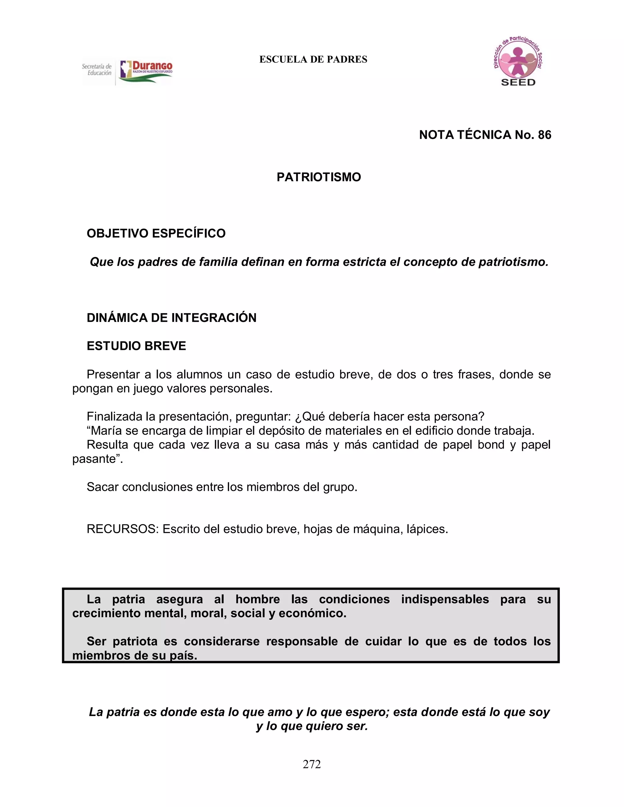 272
ESCUELA DE PADRES
NOTA TÉCNICA No. 86
PATRIOTISMO
OBJETIVO ESPECÍFICO
Que los padres de familia definan en forma estricta el concepto de patriotismo.
DINÁMICA DE INTEGRACIÓN
ESTUDIO BREVE
Presentar a los alumnos un caso de estudio breve, de dos o tres frases, donde se
pongan en juego valores personales.
Finalizada la presentación, preguntar: ¿Qué debería hacer esta persona?
“María se encarga de limpiar el depósito de materiales en el edificio donde trabaja.
Resulta que cada vez lleva a su casa más y más cantidad de papel bond y papel
pasante”.
Sacar conclusiones entre los miembros del grupo.
RECURSOS: Escrito del estudio breve, hojas de máquina, lápices.
La patria asegura al hombre las condiciones indispensables para su
crecimiento mental, moral, social y económico.
Ser patriota es considerarse responsable de cuidar lo que es de todos los
miembros de su país.
La patria es donde esta lo que amo y lo que espero; esta donde está lo que soy
y lo que quiero ser.
 