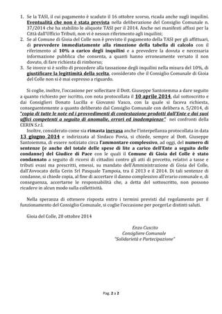 Pag. 2 a 2 
1. Se la TASI, il cui pagamento è scaduto il 16 ottobre scorso, ricada anche sugli inquilini. Eventualità che non è stata prevista nella deliberazione del Consiglio Comunale n. 37/2014 che ha stabilito le aliquote TASI per il 2014. Anche nei manifesti affissi per la Città dall’Ufficio Tributi, non vi è nessun riferimento agli inquilini; 
2. Se al Comune di Gioia del Colle non è previsto il pagamento della TASI per gli affittuari, di provvedere immediatamente alla rimozione della tabella di calcolo con il riferimento al 10% a carico degli inquilini e a prevedere la dovuta e necessaria informazione pubblica che consenta, a quanti hanno erroneamente versato il non dovuto, di fare richiesta di rimborso; 
3. Se invece si è scelto di procedere alla tassazione degli inquilini nella misura del 10%, di giustificare la legittimità della scelta, considerato che il Consiglio Comunale di Gioia del Colle non si è mai espresso a riguardo. 
Si coglie, inoltre, l’occasione per sollecitare il Dott. Giuseppe Santoiemma a dare seguito a quanto richiesto per iscritto, con nota protocollata il 10 aprile 2014, dal sottoscritto e dai Consiglieri Donato Lucilla e Giovanni Vasco, con la quale si faceva richiesta, conseguentemente a quanto deliberato dal Consiglio Comunale con delibera n. 5/2014, di “copia di tutte le note ed i provvedimenti di contestazione prodotti dall’Ente e dai suoi uffici competenti a seguito di anomalie, errori ed inadempienze” nei confronti della CERIN S.r.l. 
Inoltre, considerato come sia rimasta inevasa anche l’interpellanza protocollata in data 13 giugno 2014 e indirizzata al Sindaco Povia, si chiede, sempre al Dott. Giuseppe Santoiemma, di essere notiziato circa l’ammontare complessivo, ad oggi, del numero di sentenze (e anche del totale delle spese di lite a carico dell’Ente a seguito delle condanne) del Giudice di Pace con le quali il Comune di Gioia del Colle è stato condannato a seguito di ricorsi di cittadini contro gli atti di precetto, relativi a tasse e tributi evasi ma prescritti, emessi, su mandato dell’Amministrazione di Gioia del Colle, dall’Avvocato della Cerin Srl Pasquale Tampoia, tra il 2013 e il 2014. Di tali sentenze di condanne, si chiede copia, al fine di accertare il danno complessivo all’erario comunale e, di conseguenza, accertarne le responsabilità che, a detta del sottoscritto, non possono ricadere in alcun modo sulla collettività. 
Nella speranza di ottenere risposta entro i termini previsti dal regolamento per il funzionamento del Consiglio Comunale, si coglie l’occasione per porgerLe distinti saluti. 
Gioia del Colle, 20 ottobre 2014 
Enzo Cuscito 
Consigliere Comunale 
“Solidarietà e Partecipazione” 
