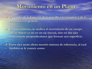 Movimiento en un Plano
 El estudio de la Física va de lo sencillo a lo complejo y de lo
particular a lo general.
 En este contexto, se analiza el movimiento de un cuerpo
que se mueve ya no en un eje (recta), sino en dos ejes
mutuamente perpendiculares que forman una superficie.
 Estos ejes serán ahora nuestro sistema de referencia, al cual
también se le conoce como:
 