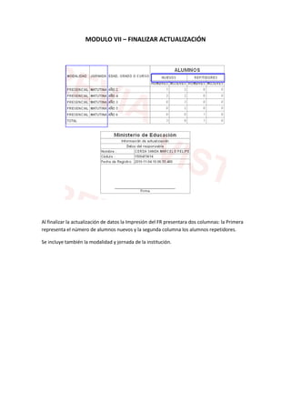MODULO VII – FINALIZAR ACTUALIZACIÓN




Al finalizar la actualización de datos la Impresión del FR presentara dos columnas: la Primera
representa el número de alumnos nuevos y la segunda columna los alumnos repetidores.

Se incluye también la modalidad y jornada de la institución.
 