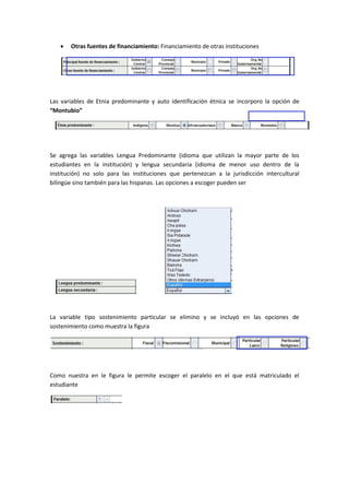    Otras fuentes de financiamiento: Financiamiento de otras instituciones




Las variables de Etnia predominante y auto identificación étnica se incorporo la opción de
“Montubio”




Se agrega las variables Lengua Predominante (idioma que utilizan la mayor parte de los
estudiantes en la institución) y lengua secundaria (idioma de menor uso dentro de la
institución) no solo para las instituciones que pertenezcan a la jurisdicción intercultural
bilingüe sino también para las hispanas. Las opciones a escoger pueden ser




La variable tipo sostenimiento particular se elimino y se incluyó en las opciones de
sostenimiento como muestra la figura




Como nuestra en le figura le permite escoger el paralelo en el que está matriculado el
estudiante
 