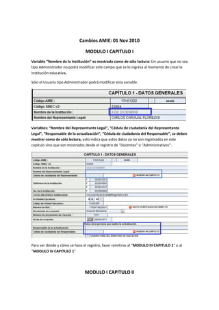 Cambios AMIE: 01 Nov 2010

                                 MODULO I CAPITULO I
Variable “Nombre de la Institución” es mostrado como de sólo lectura: Un usuario que no sea
tipo Administrador no podrá modificar este campo que se lo ingresa al momento de crear la
institución educativa.

Sólo el Usuario tipo Administrador podrá modificar esta variable.




Variables: “Nombre del Representante Legal”, “Cédula de ciudadanía del Representante
Legal”, “Responsable de la actualización”, “Cédula de ciudadanía del Responsable”, se deben
mostrar como de sólo lectura, esto indica que estos datos ya no son registrados en este
capítulo sino que son mostrados desde el registro de “Docentes” o “Administrativos”.




Para ver dónde y cómo se hace el registro, favor remitirse al “MODULO III CAPITULO 1” o al
“MODULO IV CAPITULO 1”




                                MODULO I CAPITULO II
 