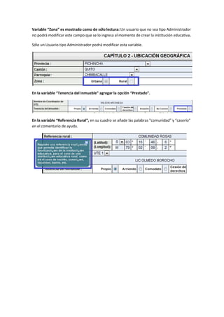 Variable “Zona” es mostrado como de sólo lectura: Un usuario que no sea tipo Administrador
no podrá modificar este campo que se lo ingresa al momento de crear la institución educativa.

Sólo un Usuario tipo Administrador podrá modificar esta variable.




En la variable “Tenencia del Inmueble” agregar la opción “Prestado”.




En la variable “Referencia Rural”, en su cuadro se añade las palabras "comunidad" y "caserío"
en el comentario de ayuda.
 