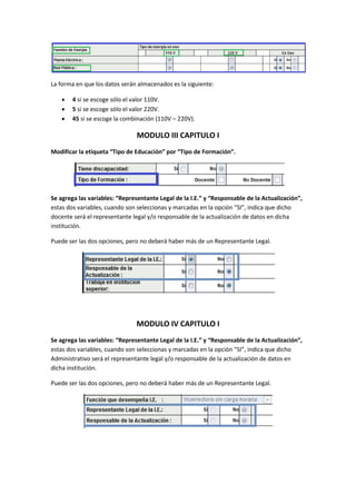 La forma en que los datos serán almacenados es la siguiente:

       4 si se escoge sólo el valor 110V.
       5 si se escoge sólo el valor 220V.
       45 si se escoge la combinación (110V – 220V).

                                MODULO III CAPITULO I
Modificar la etiqueta “Tipo de Educación” por “Tipo de Formación”.




Se agrega las variables: “Representante Legal de la I.E.” y “Responsable de la Actualización”,
estas dos variables, cuando son seleccionas y marcadas en la opción “SI”, indica que dicho
docente será el representante legal y/o responsable de la actualización de datos en dicha
institución.

Puede ser las dos opciones, pero no deberá haber más de un Representante Legal.




                                MODULO IV CAPITULO I
Se agrega las variables: “Representante Legal de la I.E.” y “Responsable de la Actualización”,
estas dos variables, cuando son seleccionas y marcadas en la opción “SI”, indica que dicho
Administrativo será el representante legal y/o responsable de la actualización de datos en
dicha institución.

Puede ser las dos opciones, pero no deberá haber más de un Representante Legal.
 