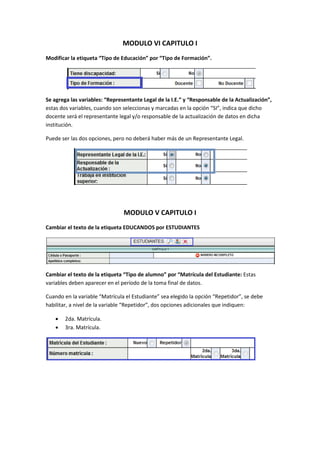 MODULO VI CAPITULO I
Modificar la etiqueta “Tipo de Educación” por “Tipo de Formación”.




Se agrega las variables: “Representante Legal de la I.E.” y “Responsable de la Actualización”,
estas dos variables, cuando son seleccionas y marcadas en la opción “SI”, indica que dicho
docente será el representante legal y/o responsable de la actualización de datos en dicha
institución.

Puede ser las dos opciones, pero no deberá haber más de un Representante Legal.




                                MODULO V CAPITULO I
Cambiar el texto de la etiqueta EDUCANDOS por ESTUDIANTES




Cambiar el texto de la etiqueta “Tipo de alumno” por “Matrícula del Estudiante: Estas
variables deben aparecer en el período de la toma final de datos.

Cuando en la variable “Matrícula el Estudiante” sea elegido la opción “Repetidor”, se debe
habilitar, a nivel de la variable “Repetidor”, dos opciones adicionales que indiquen:

       2da. Matrícula.
       3ra. Matrícula.
 