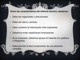Entre las características del informe técnico, destacan:
• Debe ser organizado y estructurado.
• Debe ser claro y conciso.
• Debe contener la información más importante.
• Debemos evitar repeticiones innecesarias.
• Si es necesario, debemos apoyar el material con gráficos
o fotografías.
• Debe permitir la fácil comprensión de una situación
compleja.
 