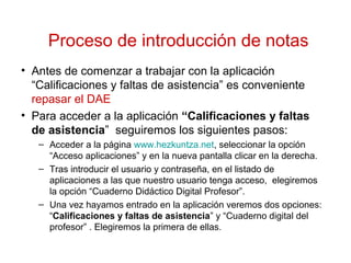 Proceso de introducción de notas
• Antes de comenzar a trabajar con la aplicación
“Calificaciones y faltas de asistencia” es conveniente
repasar el DAE
• Para acceder a la aplicación “Calificaciones y faltas
de asistencia” seguiremos los siguientes pasos:
– Acceder a la página www.hezkuntza.net, seleccionar la opción
“Acceso aplicaciones” y en la nueva pantalla clicar en la derecha.
– Tras introducir el usuario y contraseña, en el listado de
aplicaciones a las que nuestro usuario tenga acceso, elegiremos
la opción “Cuaderno Didáctico Digital Profesor”.
– Una vez hayamos entrado en la aplicación veremos dos opciones:
“Calificaciones y faltas de asistencia” y “Cuaderno digital del
profesor” . Elegiremos la primera de ellas.
 