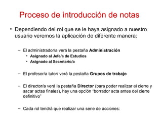 Proceso de introducción de notas
• Dependiendo del rol que se le haya asignado a nuestro
usuario veremos la aplicación de diferente manera:
– El administrador/a verá la pestaña Administración
• Asignado al Jefe/a de Estudios
• Asignado al Secretario/a
– El profesor/a tutor/ verá la pestaña Grupos de trabajo
– El director/a verá la pestaña Director (para poder realizar el cierre y
sacar actas finales), hay una opción “borrador acta antes del cierre
definitivo”
– Cada rol tendrá que realizar una serie de acciones:
 