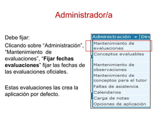 Administrador/a
Debe fijar:
Clicando sobre “Administración”,
“Mantenimiento de
evaluaciones”, “Fijar fechas
evaluaciones” fijar las fechas de
las evaluaciones oficiales.
Estas evaluaciones las crea la
aplicación por defecto.
 
