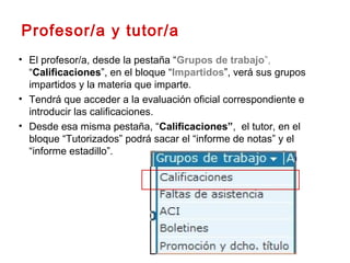 • El profesor/a, desde la pestaña “Grupos de trabajo”,
“Calificaciones”, en el bloque “Impartidos”, verá sus grupos
impartidos y la materia que imparte.
• Tendrá que acceder a la evaluación oficial correspondiente e
introducir las calificaciones.
• Desde esa misma pestaña, “Calificaciones”, el tutor, en el
bloque “Tutorizados” podrá sacar el “informe de notas” y el
“informe estadillo”.
Profesor/a y tutor/a
 