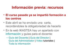 Información previa: recursos
• El curso pasado ya se impartió formación a
los centros
• Este abril se ha enviado una carta,
recordándoles la obligatoriedad de hacerlo
• En la web IKASTEA hay un apartado con
información y guías para el docente:
– Guía del Docente | Guía del Director |
Guía del Administrador | Video tutoriales |
Toda la información
 