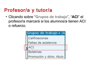 • Clicando sobre “Grupos de trabajo”, “ACI” el
profesor/a marcará si los alumnos/a tienen ACI
o refuerzo.
Profesor/a y tutor/a
 
