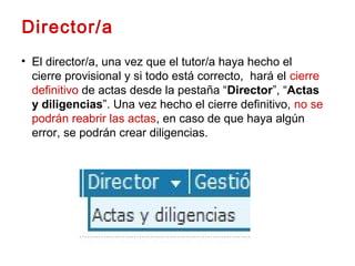 • El director/a, una vez que el tutor/a haya hecho el
cierre provisional y si todo está correcto, hará el cierre
definitivo de actas desde la pestaña “Director”, “Actas
y diligencias”. Una vez hecho el cierre definitivo, no se
podrán reabrir las actas, en caso de que haya algún
error, se podrán crear diligencias.
Director/a
 
