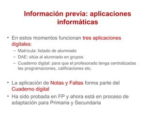 Información previa: aplicaciones
informáticas
• En estos momentos funcionan tres aplicaciones
digitales:
– Matrícula: listado de alumnado
– DAE: sitúa al alumnado en grupos
– Cuaderno digital: para que el profesorado tenga centralizadas
las programaciones, calificaciones etc.
• La aplicación de Notas y Faltas forma parte del
Cuaderno digital
• Ha sido probada en FP y ahora está en proceso de
adaptación para Primaria y Secundaria
 
