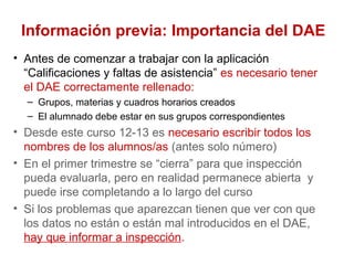 Información previa: Importancia del DAE
• Antes de comenzar a trabajar con la aplicación
“Calificaciones y faltas de asistencia” es necesario tener
el DAE correctamente rellenado:
– Grupos, materias y cuadros horarios creados
– El alumnado debe estar en sus grupos correspondientes
• Desde este curso 12-13 es necesario escribir todos los
nombres de los alumnos/as (antes solo número)
• En el primer trimestre se “cierra” para que inspección
pueda evaluarla, pero en realidad permanece abierta y
puede irse completando a lo largo del curso
• Si los problemas que aparezcan tienen que ver con que
los datos no están o están mal introducidos en el DAE,
hay que informar a inspección.
 