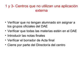 1 y 3- Centros que no utilizan una aplicación
externa
• Verificar que no tengan alumnado sin asignar a
los grupos oficiales del DAE
• Verificar que todas las materias estén en el DAE
• Introducir las notas finales
• Verificar el borrador de Acta final
• Cierre por parte del Director/a del centro
 