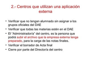 2.- Centros que utilizan una aplicación
externa
• Verificar que no tengan alumnado sin asignar a los
grupos oficiales del DAE
• Verificar que todas las materias estén en el DAE
• El “Administrador/a” del centro, es la persona que
podrá subir el archivo que la empresa externa tenga
preparado, para la carga de las notas finales.
• Verificar el borrador de Acta final
• Cierre por parte del Director/a del centro
 