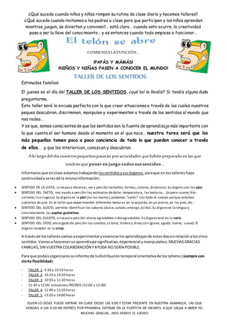 ¿Qué sucede cuando niños y niñas rompen su rutina de clase diaria y hacemos talleres?
¿Qué sucede cuando invitamos a los padres a clase para que participen y los niños aprendan
mientras juegan, se divierten y conviven?... está claro… cuando esto ocurre, la creatividad
pasa a ser la llave del conocimiento… y es entonces cuando todo empieza a funcionar…
COMIENZALAFUNCIÓN…
¡PAPÁS Y MÁMÁS!
¡NIÑOS Y NIÑAS PASEN A CONOCER EL MUNDO!
Estimadas familias:
El jueves es el día del TALLER DE LOS SENTIDOS, ¿qué tal lo lleváis? Si tenéis alguna duda
preguntarme.
Este taller será la excusa perfecta con la que crear situaciones a través de las cuales nuestros
peques descubran, discriminen, manipulen y experimenten a través de los sentidos el mundo que
nos rodea…
Y es que, somos conscientes de que los sentidos son la fuente de aprendizaje más importante con
la que cuenta el ser humano desde el momento en el que nace… nuestra tarea será que los
más pequeños tomen poco a poco conciencia de todo lo que pueden conocer a través
de ellos… y que los interioricen, conozcan y descubran.
Alo largodel día nuestrospequeñospasarán poractividades quehabéis preparadoen las que
tendránque poner en juego todos sus sentidos…
Informarosque enclase estamostrabajando lossentidosysusórganos,paraque en lostalleres haya
continuidadyse lesdé la mismainformación:
 SENTIDO DE LA VISTA, sirvepara observar,ver y percibir tamaños,formas,colores,distancias.Su órgano son los ojos.
 SENTIDO DEL TACTO, nos ayuda a percibir los estímulos dedolor,temperatura, las texturas… (áspero-suave,frío-
caliente,liso-rugoso).Su órgano es la piel (no las manos),podemos “sentir” con todo el cuerpo porque estamos
cubiertos de piel. En el taller que experimenten diferentes texturas en la espalda,en un pierna,en los pies,etc.
 SENTIDO DEL GUSTO, permite identificar los sabores (dulce,salado,amargo,ácido).Su órgano es la lengua y
concretamente las papilas gustativas.
 SENTIDO DEL OLFATO, sirvepara percibir olores agradables o desagradables.Su órgano está en la nariz.
 SENTIDO DEL OÍDO,encargado de percibir los sonidos,su tono, timbre y dirección (grave, agudo, fuerte, suave).El
órgano receptor es la oreja.
A travésde lostalleresvamosaexperimentaryvivenciarlosaprendizajesde estosdíasenrelaciónaloscinco
sentidos.Vamosafavorecerunaprendizajesignificativo,experiencial ymanipulativo.MUCHASGRACIAS
FAMILIAS,SIN VUESTRA COLABORACIÓN YAYUDA NO SERÍA POSIBLE.
Para que podáisorganizarososinformode ladistribucióntemporal orientativade lostalleres(siempre con
cierta flexiblidad):
- TALLER 1: 9.30 a 10:10 horas
- TALLER 2: 10:10 a 10:50 horas
- TALLER 3: 10:50 a 11:30 horas
- 11:30 a 12:00 almuerzos/ RECREO (12:00 a 12:30)
- TALLER 4: 12:40 a 13:20 horas
- TALLER 5: 13:20 a 14:00 horas
QUIEN LO DESEE PUEDE ENTRAR EN CLASE DESDE LAS 9:00 Y ESTAR PRESENTE EN NUESTRA ASAMBLEA, LAS QUE
VENGÁIS A LAS 9:30 NO ENTRÉIS POR PRIMARIA, ESPERAR EN LA PUERTITA DE INFANTIL A QUE SALGA A ABRIR YO.
MUCHAS GRACIAS. ¡NOS VEMOS EL JUEVES!
TALLER DE LOS SENTIDOS
 