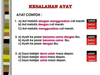 KESALAHAN AYAT
 AYAT CONTOH :
1. a) Ani melukis dengan menggunakan cat merah. salah
   b) Ani melukis dengan cat merah.             betul
   C) Ani melukis menggunakan cat merah.        betul


2. a) Ayah ke pasar bersama-sama dengan ibu.   salah
   b) Ayah ke pasar bersama-sama ibu.          betul
   c) Ayah ke pasar dengan ibu.                betul


3. a) Saya belajar demi untuk masa depan.      salah
   b) Saya belajar demi masa depan.             betul
   c) Saya belajar untuk masa depan.            betul
 