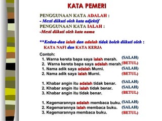 KATA PEMERI
PENGGUNAAN KATA ADALAH :
- Mesti diikuti oleh kata adjektif
PENGGUNAAN KATA IALAH :
-Mesti diikuti oleh kata nama

**Kedua-dua ialah dan adalah tidak boleh diikuti oleh :
  KATA NAFI dan KATA KERJA
Contoh:
 1. Warna kereta bapa saya ialah merah. (SALAH)
 2. Warna kereta bapa saya adalah merah.(BETUL)
 1. Nama adik saya adalah Murni.        (SALAH)
 2. Nama adik saya ialah Murni.         (BETUL)

 1. Khabar angin itu adalah tidak benar.   (SALAH)
 2. Khabar angin itu ialah tidak benar.    (SALAH)
 3. Khabar angin itu tidak benar.          (BETUL)

 1. Kegemarannya adalah membaca buku. (SALAH)
 2. Kegemarannya ialah membaca buku. (SALAH)
 3. Kegemarannya membaca buku.        (BETUL)
 