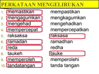 PERKATAAN MENGELIRUKAN
1.    memastikan    mempastikan
2.    mengagumkan   mengkagumkan
3.    mengehad      mengehadkan
4.    mempercepat   mempercepatkan
5.    raksaksa      raksasa
6.    ramadan       ramadhan
7.    reda          redha
8.    taukeh        tauke
9.    memperoleh    memperolehi
10.   tandatangan   tanda tangan
 
