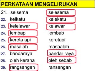 PERKATAAN MENGELIRUKAN
21. selsema       selesema
22. kelkatu       kelekatu
23. kelelawar     kelawar
24. lembap        lembab
25. kereta api    keretapi
26. masalah       masaalah
27. bandaraya     bandar raya
28. oleh kerana   oleh sebab
29. rangsangan    ransangan
 