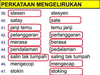 PERKATAAN MENGELIRUKAN
39.   stesen             stesyen
40.   satay              sate
41.   janji temu         temu janji
42.   pelanggaran        perlanggaran
43.   merasa             berasa
44.   pendalaman         pedalaman
45.   salin tak tumpah   saling tak tumpah
46.   mengecop           mengecap
47.   stokin             stoking
 