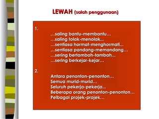 LEWAH (salah penggunaan)

1.
     …saling bantu-membantu…
     …saling tolak-menolak...
     …sentiasa hormat-menghormati...
     …sentiasa pandang-memandang…
     …sering bertambah-tambah...
     …sering berkejar-kejar…

2.
     Antara penonton-penonton…
     Semua murid-murid…
     Seluruh pekerja-pekerja...
     Beberapa orang penonton-penonton…
     Pelbagai projek-projek…
 