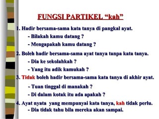 FUNGSI PARTIKEL “kah”
1. Hadir bersama-sama kata tanya di pangkal ayat.
     - Bilakah kamu datang ?
     - Mengapakah kamu datang ?
2. Boleh hadir bersama-sama ayat tanya tanpa kata tanya.
     - Dia ke sekolahkah ?
     - Yang itu adik kamukah ?
3. Tidak boleh hadir bersama-sama kata tanya di akhir ayat.
    - Tuan tinggal di manakah ?
    - Di dalam kotak itu ada apakah ?
4. Ayat nyata yang mempunyai kata tanya, kah tidak perlu.
     - Dia tidak tahu bila mereka akan sampai.
 
