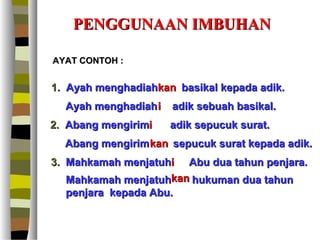 PENGGUNAAN IMBUHAN

AYAT CONTOH :


1. Ayah menghadiahkan basikal kepada adik.
  Ayah menghadiah i   adik sebuah basikal.
2. Abang mengirimi    adik sepucuk surat.
  Abang mengirim kan sepucuk surat kepada adik.
3. Mahkamah menjatuhi Abu dua tahun penjara.
   Mahkamah menjatuhkan hukuman dua tahun
   penjara kepada Abu.
 
