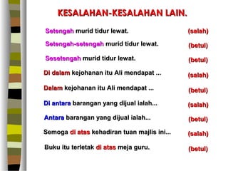 KESALAHAN-KESALAHAN LAIN.
Setengah murid tidur lewat.                   (salah)

Setengah-setengah murid tidur lewat.          (betul)

Sesetengah murid tidur lewat.                 (betul)

Di dalam kejohanan itu Ali mendapat ...       (salah)

Dalam kejohanan itu Ali mendapat ...          (betul)

Di antara barangan yang dijual ialah...       (salah)

Antara barangan yang dijual ialah...          (betul)

Semoga di atas kehadiran tuan majlis ini...   (salah)

Buku itu terletak di atas meja guru.          (betul)
 