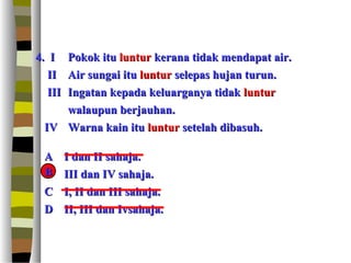 4. I Pokok itu luntur kerana tidak mendapat air.
   II Air sungai itu luntur selepas hujan turun.
   III Ingatan kepada keluarganya tidak luntur
       walaupun berjauhan.
  IV Warna kain itu luntur setelah dibasuh.

 A   I dan II sahaja.
 B
 B   III dan IV sahaja.
 C   I, II dan III sahaja.
 D   II, III dan Ivsahaja.
 