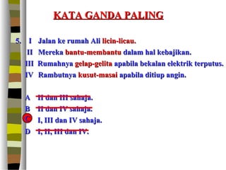 KATA GANDA PALING

5. I     Jalan ke rumah Ali licin-licau.
    II   Mereka bantu-membantu dalam hal kebajikan.
   III   Rumahnya gelap-gelita apabila bekalan elektrik terputus.
   IV    Rambutnya kusut-masai apabila ditiup angin.


  A      II dan III sahaja.
  B      II dan IV sahaja.
  C
  C      I, III dan IV sahaja.
  D      I, II, III dan IV.
 