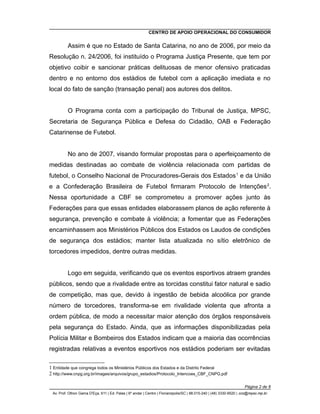 CENTRO DE APOIO OPERACIONAL DO CONSUMIDOR
Assim é que no Estado de Santa Catarina, no ano de 2006, por meio da
Resolução n. 24/2006, foi instituído o Programa Justiça Presente, que tem por
objetivo coibir e sancionar práticas delituosas de menor ofensivo praticadas
dentro e no entorno dos estádios de futebol com a aplicação imediata e no
local do fato de sanção (transação penal) aos autores dos delitos.
O Programa conta com a participação do Tribunal de Justiça, MPSC,
Secretaria de Segurança Pública e Defesa do Cidadão, OAB e Federação
Catarinense de Futebol.
No ano de 2007, visando formular propostas para o aperfeiçoamento de
medidas destinadas ao combate de violência relacionada com partidas de
futebol, o Conselho Nacional de Procuradores-Gerais dos Estados1
e da União
e a Confederação Brasileira de Futebol firmaram Protocolo de Intenções2
.
Nessa oportunidade a CBF se comprometeu a promover ações junto às
Federações para que essas entidades elaborassem planos de ação referente à
segurança, prevenção e combate à violência; a fomentar que as Federações
encaminhassem aos Ministérios Públicos dos Estados os Laudos de condições
de segurança dos estádios; manter lista atualizada no sítio eletrônico de
torcedores impedidos, dentre outras medidas.
Logo em seguida, verificando que os eventos esportivos atraem grandes
públicos, sendo que a rivalidade entre as torcidas constitui fator natural e sadio
de competição, mas que, devido à ingestão de bebida alcoólica por grande
número de torcedores, transforma-se em rivalidade violenta que afronta a
ordem pública, de modo a necessitar maior atenção dos órgãos responsáveis
pela segurança do Estado. Ainda, que as informações disponibilizadas pela
Polícia Militar e Bombeiros dos Estados indicam que a maioria das ocorrências
registradas relativas a eventos esportivos nos estádios poderiam ser evitadas
1 Entidade que congrega todos os Ministérios Públicos dos Estados e da Distrito Federal
2 http://www.cnpg.org.br/images/arquivos/grupo_estadios/Protocolo_Intencoes_CBF_CNPG.pdf
Página 2 de 8
Av. Prof. Othon Gama D'Eça, 611 | Ed. Palas | 6º andar | Centro | Florianópolis/SC | 88.015-240 | (48) 3330-9520 | cco@mpsc.mp.br
 