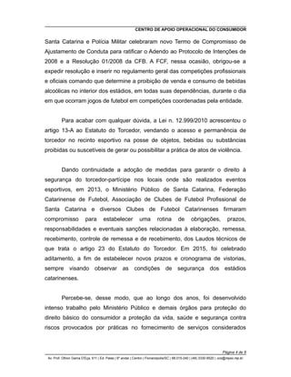 CENTRO DE APOIO OPERACIONAL DO CONSUMIDOR
Santa Catarina e Polícia Militar celebraram novo Termo de Compromisso de
Ajustamento de Conduta para ratificar o Adendo ao Protocolo de Intenções de
2008 e a Resolução 01/2008 da CFB. A FCF, nessa ocasião, obrigou-se a
expedir resolução e inserir no regulamento geral das competições profissionais
e oficiais comando que determine a proibição de venda e consumo de bebidas
alcoólicas no interior dos estádios, em todas suas dependências, durante o dia
em que ocorram jogos de futebol em competições coordenadas pela entidade.
Para acabar com qualquer dúvida, a Lei n. 12.999/2010 acrescentou o
artigo 13-A ao Estatuto do Torcedor, vendando o acesso e permanência de
torcedor no recinto esportivo na posse de objetos, bebidas ou substâncias
proibidas ou suscetíveis de gerar ou possibilitar a prática de atos de violência.
Dando continuidade a adoção de medidas para garantir o direito à
segurança do torcedor-partícipe nos locais onde são realizados eventos
esportivos, em 2013, o Ministério Público de Santa Catarina, Federação
Catarinense de Futebol, Associação de Clubes de Futebol Profissional de
Santa Catarina e diversos Clubes de Futebol Catarinenses firmaram
compromisso para estabelecer uma rotina de obrigações, prazos,
responsabilidades e eventuais sanções relacionadas à elaboração, remessa,
recebimento, controle de remessa e de recebimento, dos Laudos técnicos de
que trata o artigo 23 do Estatuto do Torcedor. Em 2015, foi celebrado
aditamento, a fim de estabelecer novos prazos e cronograma de vistorias,
sempre visando observar as condições de segurança dos estádios
catarinenses.
Percebe-se, desse modo, que ao longo dos anos, foi desenvolvido
intenso trabalho pelo Ministério Público e demais órgãos para proteção do
direito básico do consumidor a proteção da vida, saúde e segurança contra
riscos provocados por práticas no fornecimento de serviços considerados
Página 4 de 8
Av. Prof. Othon Gama D'Eça, 611 | Ed. Palas | 6º andar | Centro | Florianópolis/SC | 88.015-240 | (48) 3330-9520 | cco@mpsc.mp.br
 