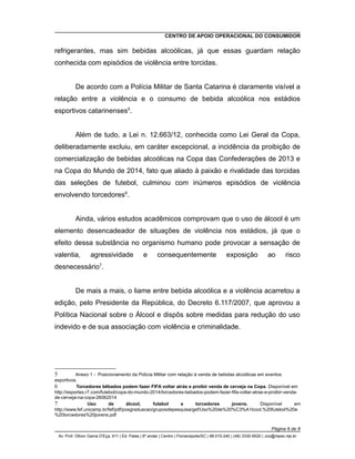 CENTRO DE APOIO OPERACIONAL DO CONSUMIDOR
refrigerantes, mas sim bebidas alcoólicas, já que essas guardam relação
conhecida com episódios de violência entre torcidas.
De acordo com a Polícia Militar de Santa Catarina é claramente visível a
relação entre a violência e o consumo de bebida alcoólica nos estádios
esportivos catarinenses5
.
Além de tudo, a Lei n. 12.663/12, conhecida como Lei Geral da Copa,
deliberadamente excluiu, em caráter excepcional, a incidência da proibição de
comercialização de bebidas alcoólicas na Copa das Confederações de 2013 e
na Copa do Mundo de 2014, fato que aliado à paixão e rivalidade das torcidas
das seleções de futebol, culminou com inúmeros episódios de violência
envolvendo torcedores6
.
Ainda, vários estudos acadêmicos comprovam que o uso de álcool é um
elemento desencadeador de situações de violência nos estádios, já que o
efeito dessa substância no organismo humano pode provocar a sensação de
valentia, agressividade e consequentemente exposição ao risco
desnecessário7
.
De mais a mais, o liame entre bebida alcoólica e a violência acarretou a
edição, pelo Presidente da República, do Decreto 6.117/2007, que aprovou a
Política Nacional sobre o Álcool e dispôs sobre medidas para redução do uso
indevido e de sua associação com violência e criminalidade.
5 Anexo 1 - Posicionamento da Polícia Militar com relação à venda de bebidas alcoólicas em eventos
esportivos.
6 Torcedores bêbados podem fazer FIFA voltar atrás e proibir venda de cerveja na Copa. Disponível em
http://esportes.r7.com/futebol/copa-do-mundo-2014/torcedores-bebados-podem-fazer-fifa-voltar-atras-e-proibir-venda-
de-cerveja-na-copa-26062014
7 Uso de álcool, futebol e torcedores jovens. Disponível em
http://www.fef.unicamp.br/fef/pdf/posgraduacao/gruposdepesquisa/gef/Uso%20de%20%C3%A1lcool,%20futebol%20e
%20torcedores%20jovens.pdf
Página 6 de 8
Av. Prof. Othon Gama D'Eça, 611 | Ed. Palas | 6º andar | Centro | Florianópolis/SC | 88.015-240 | (48) 3330-9520 | cco@mpsc.mp.br
 