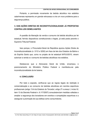 CENTRO DE APOIO OPERACIONAL DO CONSUMIDOR
Portanto, a permissão novamente da bebida alcoólica nos estádios
catarinenses representa um grande retrocesso e cria um novo problema para a
segurança pública.
3. DAS AÇÕES DIRETAS DE INCONSTITUCIONALIDADE JÁ PROPOSTAS
CONTRA LEIS SEMELHANTES
A questão da liberação da venda e consumo de bebida alcoólica por lei
estadual, ferindo dispositivos constitucionais e legais, já está posta perante o
Supremo Tribunal Federal.
Isso porque, o Procurador-Geral da República ajuizou Ações Direta de
Inconstitucionalidade (n. 5112 e 5250) em face de leis dos Estados da Bahia e
do Espírito Santo que, como no projeto de lei estadual 0476.0/2015, vieram
autorizar a venda e o consumo de bebidas alcoólicas nos estádios.
Destaca-se que a Advocacia Geral da União, encampou o
posicionamento do Ministério Público Federal e manifestou-se pela
inconstitucionalidade da lei baiana.
4. CONCLUSÃO
Por todo o exposto, verifica-se que as regras legais de restrição à
comercialização e ao consumo de bebidas alcoólicas em recintos esportivos
profissionais (artigo 13-A do Estatuto do Torcedor; artigo 2º e anexo I, inciso IV,
item 13 do Decreto Federal n. 6.117/2007) consubstanciam medidas voltadas a
ampliar a segurança dos torcedores em eventos e competições esportivas e a
assegurar a promoção de sua defesa como consumidores.
Página 7 de 8
Av. Prof. Othon Gama D'Eça, 611 | Ed. Palas | 6º andar | Centro | Florianópolis/SC | 88.015-240 | (48) 3330-9520 | cco@mpsc.mp.br
 