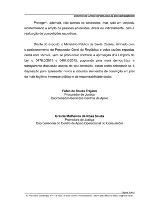 CENTRO DE APOIO OPERACIONAL DO CONSUMIDOR
Protegem, ademais, não apenas os torcedores, mas todo um conjunto
indeterminado e amplo de pessoas envolvidas, direta ou indiretamente, com a
realização de competições esportivas.
Diante do exposto, o Ministério Público de Santa Cataria, alinhado com
o posicionamento do Procurador-Geral da República e pelas razões expostas
nesta nota técnica, vem se pronunciar contrário a aprovação dos Projetos de
Lei n. 0476.0/2015 e 0484.0/2015, pugnando pela mais democrática e
transparente discussão acerca do seu conteúdo, assim como colocando-se à
disposição para apresentar novos e robustos elementos de convicção em prol
do mais legítimo interesse público e da responsabilidade social.
Fábio de Souza Trajano
Procurador de Justiça
Coordenador-Geral dos Centros de Apoio
Greicia Malheiros da Rosa Souza
Promotora de Justiça
Coordenadora do Centro de Apoio Operacional do Consumidor
Página 8 de 8
Av. Prof. Othon Gama D'Eça, 611 | Ed. Palas | 6º andar | Centro | Florianópolis/SC | 88.015-240 | (48) 3330-9520 | cco@mpsc.mp.br
 