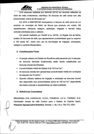 EMPRESA DEASSISTÊNCIATÉCNICA
EMATER-RÒV ^EXTENSÃO RURALDO ESTADO DE RONDÔNIA
Uma pesquisa realizada por Schmidt (2015) em lavouras cafeeiras na
zona da mata rondoniense, identificou 39 lavouras de café clonai com alta
produtividade,acima de88sacas ha"^
Em 2015 a EMATER-RO acompanhou a lavoura de café clonal de um
produtor no município de Rolim de Moura que produziu em média 156
sacas/hectare, utilizando caiagem, adubação, irrigação e demais tratos
culturais orientados para o cafeeiro.
Um estudo realizado por Parteili et al. (2015), na Região Sul da Bahia,
avaliou 24 lavouras de café, que apresentaram produtividade igual ou superior
a 100 sacas ha~ todos com uso de tecnologias de irrigação, adubações,
caiagem e controle fitossanitário.
4. Considerações Finais
• O parque cafeeiro do Estado de Rondônia está passando por mudanças,
às lavouras seminais (tradicionais) estão sendo substituídas por
lavouras cionais tecniflcadas;
• A produtividade média do Estado é de 19,5sc/ha'^;
• As lavouras cionais tem apresentado produtividade média em condições
desequeiro de70sc/ha"^;
• Quando utilizado sistema de irrigação e adubação as lavouras cionais
tem respondido com produtividades acima de 100 sc/ ha""* dependendo
dos tratos culturais e características de cada localidade.
5. Referências Consultadas
BRAGANÇA,S.M.; CARVALHO, C.H.S.; FONSECA, A.F.A.; FERRÃO, R.G.
Variedades cionais de café Conilon para o Estado do Espírito Santo.
Pesquisa Agropecuária Brasileira, Brasília, v. 36, n.6 p.765-770,2001.
Palácio Rio Madeira- Ed.Rio Jamari,1'andar- Av.Farquar2986,Bairro Pedrinhas- Porto Velho-RO
CEP:76.801-470.Telefone:(069)3211 3773.www.emater-ro.com.br/Qetec@emater-ro.com.br
 