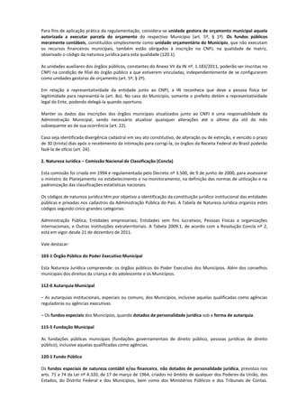 Para fins de aplicação prática da regulamentação, considera-se unidade gestora de orçamento municipal aquela
autorizada a executar parcela do orçamento do respectivo Município (art. 5º, § 1º). Os fundos públicos
meramente contábeis, constituídos simplesmente como unidade orçamentária do Município, que não executam
os recursos financeiros municipais, também estão obrigados à inscrição no CNPJ, na qualidade de matriz,
observado o código da natureza jurídica para esta qualidade (120.1).

As unidades auxiliares dos órgãos públicos, constantes do Anexo VII da IN nº. 1.183/2011, poderão ser inscritas no
CNPJ na condição de filial do órgão público a que estiverem vinculadas, independentemente de se configurarem
como unidades gestoras de orçamento (art. 5º, § 2º).

Em relação à representatividade da entidade junto ao CNPJ, a IN reconhece que deve a pessoa física ter
legitimidade para representá-la (art. 8o). No caso do Município, somente o prefeito detém a representatividade
legal do Ente, podendo delegá-la quando oportuno.

Manter os dados das inscrições dos órgãos municipais atualizados junto ao CNPJ é uma responsabilidade da
Administração Municipal, sendo necessário atualizar quaisquer alterações até o último dia útil do mês
subsequente ao de sua ocorrência (art. 22).

Caso seja identificada divergência cadastral em seu ato constitutivo, de alteração ou de extinção, e vencido o prazo
de 30 (trinta) dias após o recebimento da intimação para corrigi-la, os órgãos da Receita Federal do Brasil poderão
fazê-la de ofício (art. 24).

2. Natureza Jurídica – Comissão Nacional de Classificação (Concla)

Esta comissão foi criada em 1994 e regulamentada pelo Decreto nº 3.500, de 9 de junho de 2000, para assessorar
o ministro do Planejamento no estabelecimento e no monitoramento, na definição das normas de utilização e na
padronização das classificações estatísticas nacionais.

Os códigos de natureza jurídica têm por objetivo a identificação da constituição jurídico institucional das entidades
públicas e privadas nos cadastros da Administração Pública do País. A Tabela de Natureza Jurídica organiza estes
códigos segundo cinco grandes categorias:

Administração Pública; Entidades empresariais; Entidades sem fins lucrativos; Pessoas Físicas e organizações
internacionais; e Outras instituições extraterritoriais. A Tabela 2009.1, de acordo com a Resolução Concla nº 2,
está em vigor desde 21 de dezembro de 2011.

Vale destacar:

103-1 Órgão Público do Poder Executivo Municipal

Esta Natureza Jurídica compreende: os órgãos públicos do Poder Executivo dos Municípios. Além dos conselhos
municipais dos direitos da criança e do adolescente e os Municípios.

112-0 Autarquia Municipal

– As autarquias institucionais, especiais ou comuns, dos Municípios, inclusive aquelas qualificadas como agências
reguladoras ou agências executivas.

– Os fundos especiais dos Municípios, quando dotados de personalidade jurídica sob a forma de autarquia.

115-5 Fundação Municipal

As fundações públicas municipais (fundações governamentais de direito público, pessoas jurídicas de direito
público), inclusive aquelas qualificadas como agências.

120-1 Fundo Público

Os fundos especiais de natureza contábil e/ou financeira, não dotados de personalidade jurídica, previstos nos
arts. 71 a 74 da Lei nº 4.320, de 17 de março de 1964, criados no âmbito de qualquer dos Poderes da União, dos
Estados, do Distrito Federal e dos Municípios, bem como dos Ministérios Públicos e dos Tribunais de Contas.
 
