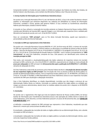 Compreende também os fundos de avais criados no âmbito de qualquer dos Poderes da União, dos Estados, do
Distrito Federal e dos Municípios, como também dos Ministérios Públicos e dos Tribunais de Contas.

3. Serviço Auxiliar de Informações para Transferências Voluntárias (Cauc)

De acordo com a Instrução Normativa STN nº 2, de 2 de fevereiro de 2012, o Cauc é de caráter facultativo e deverá
espelhar as informações que estiverem disponíveis nos cadastros de adimplência ou sistema de informações
financeiras, contábeis e fiscais, geridos pelo governo federal. O Cauc orientará as transferências voluntárias
federais para Municípios, Estados e Distrito Federal.

A consulta no Cauc utilizará a numeração de inscrição existente no Cadastro Nacional de Pessoa Jurídica (CNPJ),
mantido pelo Ministério da Fazenda (MF), segundo listagem a ser informada pelo respectivo Ente e validada pelo
Ministério da Fazenda de acordo com o art. 13 da IN STN nº 2/2012.

Deve ser considerado "CNPJ principal", para os fins desta Instrução Normativa, aquele que representa a
personalidade jurídica do Ente da Federação.

4. Inscrição no CNPJ que representará o Ente Federativo

De acordo com a Instrução Normativa Conjunta RFB/STN nº 1.257, de 8 de março de 2012, o número de inscrição
no CNPJ que representará os Estados, o Distrito Federal e os Municípios na qualidade de pessoa jurídica de direito
público – para fins do disposto no § 1º do art. 4º da IN RFB nº 1.183/2011 e no parágrafo único do art. 16, § 5º, do
art. 21, e no § 2º do art. 32 da Resolução do Senado Federal nº 43/2001 – será o número correspondente ao "CNPJ
Interveniente" de cada Ente Federativo, constante do Cauc. Este passará a ser identificado como número de
inscrição principal no CNPJ.

Para tanto, será necessário a atualização/adequação dos dados cadastrais do respectivo número de inscrição
principal no CNPJ, conforme arts. 13 e 14 da IN RFB nº 1.183/2011, especialmente em relação ao nome utilizado. O
prazo para adequação do CNPJ principal é de 60 (sessenta) dias após a publicação da IN RFB/STN nº. 1.257/2012,
sob pena de adequação de ofício.

Os Entes Federativos ainda terão de promover junto à Receita Federal do Brasil a vinculação das demais inscrições
de seus respectivos órgãos ao CNPJ principal. Esta vinculação não inclui as pessoas jurídicas de direito público ou
privado da Administração Pública Indireta, nem os respectivos fundos públicos (art. 3º, IN RFB/STN 1.257/2012 e §
2º do art. 32 da RSF nº 43/2001). A RFB disponibilizará aos Entes Federativos acesso às suas respectivas inscrições
constantes do CNPJ para atualização e adequação necessárias.

Caso o Ente Federativo identifique, na relação disponibilizada: inscrições que não integre a estrutura de sua
Administração Pública Direta ou Indireta, incorreção ou ausência cadastral de órgão público ou entidade que
integre sua estrutura administrativa, deverá tomar as medidas cabíveis de acordo com o disposto na IN RFB/STN
nº. 1.257/2012.

5. Conclusões

De acordo com o regulamento infra legal que trata do Cadastro Nacional de Pessoa Jurídica (CNPJ), do Serviço
Auxiliar de Informações para Transferências Voluntárias (Cauc) e das operações de crédito interno e externo dos
Entes Federativos, acima descritos, os Entes Federativos possuem um prazo de 60 (sessenta) dias, que EXPIRA EM
8 DE MAIO DE 2012, para:

a) definição e atualização cadastral do CNPJ principal que represente o Ente Federativo, ressaltando que este
deverá ser o mesmo que consta da base de dados do Cauc;

b) atualização e adequação das inscrições de todos os órgãos públicos da sua Administração Direta, com a devida
vinculação ao CNPJ principal; e

c) atualização e adequação das inscrições de todos os órgãos públicos e privados da Administração Indireta, assim
como dos respectivos fundos públicos.

Fonte: Área Técnica em Saúde/CNM/saude@cnm.org.br/(61) 2101-6005 ou 6043
 