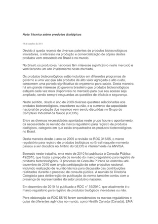 Nota Técnica sobre produtos Biológicos


19 de outubro de 2011


Devido à queda recente de diversas patentes de produtos biotecnológicos
inovadores, o interesse na produção e comercialização de cópias destes
produtos vem crescendo no Brasil e no mundo.

No Brasil, os produtores nacionais têm interesse significativo neste mercado e
vem fazendo um alto investimento neste mercado.

Os produtos biotecnológicos estão incluídos em diferentes programas de
governo e uma vez que são produtos de alto valor agregado e alto custo,
consomem uma parcela significativa do orçamento para saúde. Desta maneira,
há um grande interesse do governo brasileiro que produtos biotecnológicos
estejam cada vez mais disponíveis no mercado para que seu acesso seja
ampliado, sendo sempre resguardas as questões de eficácia e segurança.

Neste sentido, desde o ano de 2009 diversas questões relacionadas aos
produtos biotecnológicos, inovadores ou não, e o aumento da capacidade
nacional de produção dos mesmos vem sendo discutidas no Grupo do
Complexo Industrial da Saúde (GECIS).

Entre as diversas necessidades apontadas neste grupo houve o apontamento
da necessidade de revisão do marco regulatório para registro de produtos
biológicos, categoria em que estão enquadrados os produtos biotecnológicos
no Brasil.

Desta maneira desde o ano de 2009 a revisão da RDC 315/05, o marco
regulatório para registro de produtos biológicos no Brasil naquele momento
passou a ser discutida no âmbito do GECIS e internamente na ANVISA.

Baseado neste trabalho, ema maio de 2010 foi publicada a Consulta Pública
49/2010, que trazia a proposta de revisão do marco regulatório para registro de
produtos biotecnológicos. O processo de Consulta Pública se estendeu até
dezembro de 2010 com ampla participação do setor produtivo nacional,
incluindo realização de reunião técnica para discussão das contribuições
realizadas durante o processo de consulta pública. A reunião de Diretoria
Colegiada para deliberação de publicação da norma também contou com a
presença de representantes do setor produtivo nacional.

Em dezembro de 2010 foi publicada a RDC n° 55/2010, que atualmente é o
marco regulatório para registro de produtos biológicos inovadores ou não.

Para elaboração da RDC 55/10 foram considerados os marcos regulatórios e
guias de diferentes agências no mundo, como Health Canada (Canadá), EMA
 