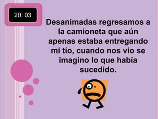 20: 03 Desanimadas regresamos a la camioneta que aún apenas estaba entregando mi tío, cuando nos vio se imagino lo que había sucedido.