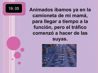 19: 05 Animados íbamos ya en la camioneta de mi mamá, para llegar a tiempo a la función, pero el tráfico comenzó a hacer de las suyas.