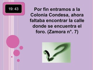 19: 43 Por fin entramos a la Colonia Condesa, ahora faltaba encontrar la calle donde se encuentra el foro. (Zamora n°. 7)